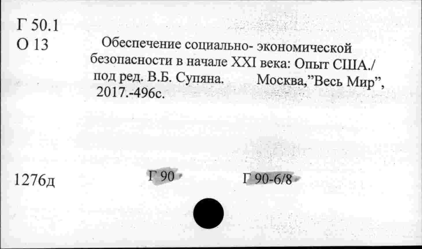 ﻿Г 50.1
О 13
Обеспечение социально- экономической безопасности в начале XXI века: Опыт США / под ред. В.Б. Супяна. Москва,’’Весь Мип” 2О17.-496с.
1276д
Г 90
Г 90-6/8